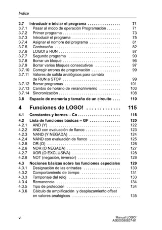Manual LOGO!
A5E00380837-01
vi
3.7 Introducir e iniciar el programa 71. . . . . . . . . . . . . . . . .
3.7.1 Pasar al modo de operación Programación 71. . . . . . .
3.7.2 Primer programa 73. . . . . . . . . . . . . . . . . . . . . . . . . . . . . .
3.7.3 Introducir el programa 75. . . . . . . . . . . . . . . . . . . . . . . . .
3.7.4 Asignar el nombre del programa 81. . . . . . . . . . . . . . . .
3.7.5 Contraseña 82. . . . . . . . . . . . . . . . . . . . . . . . . . . . . . . . . .
3.7.6 LOGO! a RUN 87. . . . . . . . . . . . . . . . . . . . . . . . . . . . . . . .
3.7.7 Segundo programa 90. . . . . . . . . . . . . . . . . . . . . . . . . . .
3.7.8 Borrar un bloque 96. . . . . . . . . . . . . . . . . . . . . . . . . . . . . .
3.7.9 Borrar varios bloques consecutivos 97. . . . . . . . . . . . .
3.7.10 Corregir errores de programación 99. . . . . . . . . . . . . . .
3.7.11 Valores de salida analógicos para cambio
de RUN a STOP 99. . . . . . . . . . . . . . . . . . . . . . . . . . . . . .
3.7.12 Borrar programas 101. . . . . . . . . . . . . . . . . . . . . . . . . . . . .
3.7.13 Cambio de horario de verano/invierno 103. . . . . . . . . . .
3.7.14 Sincronización 108. . . . . . . . . . . . . . . . . . . . . . . . . . . . . . . .
3.8 Espacio de memoria y tamaño de un circuito 110. . . .
4 Funciones de LOGO! 115. . . . . . . . . . . . .
4.1 Constantes y bornes – Co 116. . . . . . . . . . . . . . . . . . . . . .
4.2 Lista de funciones básicas – GF 120. . . . . . . . . . . . . . . .
4.2.1 AND (Y) 122. . . . . . . . . . . . . . . . . . . . . . . . . . . . . . . . . . . . .
4.2.2 AND con evaluación de flanco 123. . . . . . . . . . . . . . . . . .
4.2.3 NAND (Y NEGADA) 124. . . . . . . . . . . . . . . . . . . . . . . . . . .
4.2.4 NAND con evaluación de flanco 125. . . . . . . . . . . . . . . .
4.2.5 OR (O) 126. . . . . . . . . . . . . . . . . . . . . . . . . . . . . . . . . . . . . .
4.2.6 NOR (O NEGADA) 127. . . . . . . . . . . . . . . . . . . . . . . . . . . .
4.2.7 XOR (O EXCLUSIVA) 128. . . . . . . . . . . . . . . . . . . . . . . . .
4.2.8 NOT (negación, inversor) 128. . . . . . . . . . . . . . . . . . . . . .
4.3 Nociones básicas sobre las funciones especiales 129
4.3.1 Designación de las entradas 130. . . . . . . . . . . . . . . . . . .
4.3.2 Comportamiento de tiempo 131. . . . . . . . . . . . . . . . . . . .
4.3.3 Tamponaje del reloj 133. . . . . . . . . . . . . . . . . . . . . . . . . . .
4.3.4 Remanencia 134. . . . . . . . . . . . . . . . . . . . . . . . . . . . . . . . .
4.3.5 Tipo de protección 134. . . . . . . . . . . . . . . . . . . . . . . . . . . .
4.3.6 Cálculo de amplificación y desplazamiento offset
en valores analógicos 135. . . . . . . . . . . . . . . . . . . . . . . . .
Indice
 