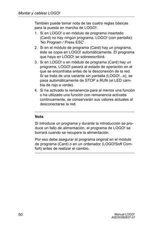 Manual LOGO!
A5E00380837-01
50
También puede tomar nota de las cuatro reglas básicas
para la puesta en marcha de LOGO!:
1. Si en LOGO! o en módulo de programa insertado
(Card) no hay ningún programa, LOGO! (con pantalla):
’No Program / Press ESC’.
2. Si en el módulo de programa (Card) hay un programa,
éste se copia en LOGO! automáticamente. El programa
que haya en LOGO! se sobreescribirá.
3. Si en LOGO! o en módulo de programa (Card) hay un
programa, LOGO! pasará al estado de operación en el
que se encontraba antes de la desconexión de la red.
Si se trata de una variante sin pantalla (LOGO!...o), se
pasa automáticamente de STOP a RUN (el LED cam-
bia de rojo a verde).
4. Si ha activado la remanencia para al menos una función
o ha utilizado una función con remanencia activada
continuamente, se conservarán sus valores actuales al
desconectarse la red.
Nota
Si introduce un programa y durante la introducción se pro-
duce un fallo de alimentación, el programa de LOGO! se
borrará cuando se recupere la alimentación.
Por eso debe asegurar el programa original en el módulo
de programa (Card) o en un ordenador (LOGO!Soft Com-
fort) antes de realizar el cambio.
Montar y cablear LOGO!
 