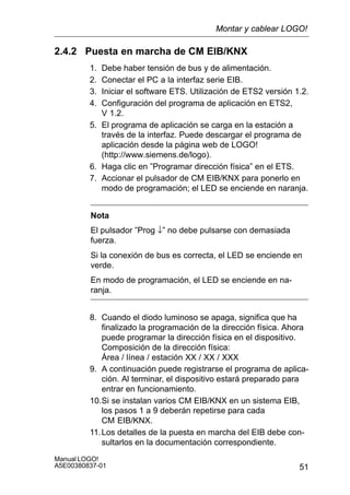 51
Manual LOGO!
A5E00380837-01
2.4.2 Puesta en marcha de CM EIB/KNX
1. Debe haber tensión de bus y de alimentación.
2. Conectar el PC a la interfaz serie EIB.
3. Iniciar el software ETS. Utilización de ETS2 versión 1.2.
4. Configuración del programa de aplicación en ETS2,
V 1.2.
5. El programa de aplicación se carga en la estación a
través de la interfaz. Puede descargar el programa de
aplicación desde la página web de LOGO!
(http://www.siemens.de/logo).
6. Haga clic en ”Programar dirección física” en el ETS.
7. Accionar el pulsador de CM EIB/KNX para ponerlo en
modo de programación; el LED se enciende en naranja.
Nota
El pulsador ”Prog ↓” no debe pulsarse con demasiada
fuerza.
Si la conexión de bus es correcta, el LED se enciende en
verde.
En modo de programación, el LED se enciende en na-
ranja.
8. Cuando el diodo luminoso se apaga, significa que ha
finalizado la programación de la dirección física. Ahora
puede programar la dirección física en el dispositivo.
Composición de la dirección física:
Área / línea / estación XX / XX / XXX
9. A continuación puede registrarse el programa de aplica-
ción. Al terminar, el dispositivo estará preparado para
entrar en funcionamiento.
10.Si se instalan varios CM EIB/KNX en un sistema EIB,
los pasos 1 a 9 deberán repetirse para cada
CM EIB/KNX.
11.Los detalles de la puesta en marcha del EIB debe con-
sultarlos en la documentación correspondiente.
Montar y cablear LOGO!
 