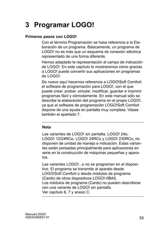 55
Manual LOGO!
A5E00380837-01
3 Programar LOGO!
Primeros pasos con LOGO!
Con el término Programación se hace referencia a la Ela-
boración de un programa. Básicamente, un programa de
LOGO! no es más que un esquema de conexión eléctrica
representado de una forma diferente.
Hemos adaptado la representación al campo de indicación
de LOGO!. En este capítulo le mostraremos cómo gracias
a LOGO! puede convertir sus aplicaciones en programas
de LOGO!.
De nuevo aquí hacemos referencia a LOGO!Soft Comfort:
el software de programación para LOGO!, con el que
puede crear, probar, simular, modificar, guardar e imprimir
programas fácil y cómodamente. En este manual sólo se
describe la elaboración del programa en el propio LOGO!,
ya que el software de programación LOGO!Soft Comfort
dispone de una ayuda en pantalla muy completa. Véase
también el apartado 7.
Nota
Las variantes de LOGO! sin pantalla, LOGO! 24o,
LOGO! 12/24RCo, LOGO! 24RCo y LOGO! 230RCo, no
disponen de unidad de manejo e indicación. Estas varian-
tes están pensadas principalmente para aplicaciones en
serie en la construcción de máquinas pequeñas y apara-
tos.
Las variantes LOGO!...o no se programan en el disposi-
tivo. El programa se transmite al aparato desde
LOGO!Soft Comfort o desde módulos de programa
(Cards) de otros dispositivos LOGO!-0BA5.
Los módulos de programa (Cards) no pueden describirse
con una variante de LOGO! sin pantalla.
Ver capítulo 6, 7 y anexo C.
 
