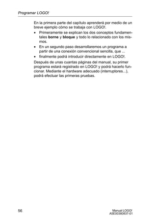 Manual LOGO!
A5E00380837-01
56
En la primera parte del capítulo aprenderá por medio de un
breve ejemplo cómo se trabaja con LOGO!.
• Primeramente se explican los dos conceptos fundamen-
tales borne y bloque y todo lo relacionado con los mis-
mos.
• En un segundo paso desarrollaremos un programa a
partir de una conexión convencional sencilla, que ...
• finalmente podrá introducir directamente en LOGO!.
Después de unas cuantas páginas del manual, su primer
programa estará registrado en LOGO! y podrá hacerlo fun-
cionar. Mediante el hardware adecuado (interruptores...),
podrá efectuar las primeras pruebas.
Programar LOGO!
 