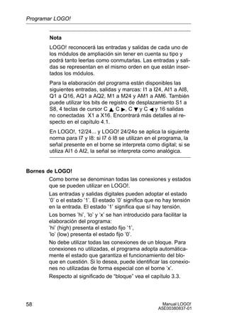 Manual LOGO!
A5E00380837-01
58
Nota
LOGO! reconocerá las entradas y salidas de cada uno de
los módulos de ampliación sin tener en cuenta su tipo y
podrá tanto leerlas como conmutarlas. Las entradas y sali-
das se representan en el mismo orden en que están inser-
tados los módulos.
Para la elaboración del programa están disponibles las
siguientes entradas, salidas y marcas: I1 a I24, AI1 a AI8,
Q1 a Q16, AQ1 a AQ2, M1 a M24 y AM1 a AM6. También
puede utilizar los bits de registro de desplazamiento S1 a
S8, 4 teclas de cursor C Y, C , C B y C A y 16 salidas
no conectadas X1 a X16. Encontrará más detalles al re-
specto en el capítulo 4.1.
En LOGO!, 12/24... y LOGO! 24/24o se aplica la siguiente
norma para I7 y I8: si I7 ó I8 se utilizan en el programa, la
señal presente en el borne se interpreta como digital; si se
utiliza AI1 ó AI2, la señal se interpreta como analógica.
Bornes de LOGO!
Como borne se denominan todas las conexiones y estados
que se pueden utilizar en LOGO!.
Las entradas y salidas digitales pueden adoptar el estado
’0’ o el estado ’1’. El estado ’0’ significa que no hay tensión
en la entrada. El estado ’1’ significa que sí hay tensión.
Los bornes ’hi’, ’lo’ y ’x’ se han introducido para facilitar la
elaboración del programa:
’hi’ (high) presenta el estado fijo ’1’,
’lo’ (low) presenta el estado fijo ’0’.
No debe utilizar todas las conexiones de un bloque. Para
conexiones no utilizadas, el programa adopta automática-
mente el estado que garantiza el funcionamiento del blo-
que en cuestión. Si lo desea, puede identificar las conexio-
nes no utilizadas de forma especial con el borne ’x’.
Respecto al significado de “bloque” vea el capítulo 3.3.
Programar LOGO!
 