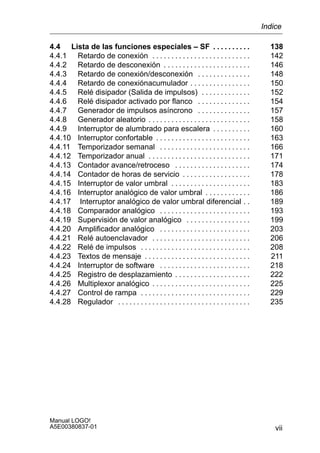 vii
Manual LOGO!
A5E00380837-01
4.4 Lista de las funciones especiales – SF 138. . . . . . . . . .
4.4.1 Retardo de conexión 142. . . . . . . . . . . . . . . . . . . . . . . . . .
4.4.2 Retardo de desconexión 146. . . . . . . . . . . . . . . . . . . . . . .
4.4.3 Retardo de conexión/desconexión 148. . . . . . . . . . . . . .
4.4.4 Retardo de conexiónacumulador 150. . . . . . . . . . . . . . . .
4.4.5 Relé disipador (Salida de impulsos) 152. . . . . . . . . . . . .
4.4.6 Relé disipador activado por flanco 154. . . . . . . . . . . . . .
4.4.7 Generador de impulsos asíncrono 157. . . . . . . . . . . . . .
4.4.8 Generador aleatorio 158. . . . . . . . . . . . . . . . . . . . . . . . . . .
4.4.9 Interruptor de alumbrado para escalera 160. . . . . . . . . .
4.4.10 Interruptor confortable 163. . . . . . . . . . . . . . . . . . . . . . . . .
4.4.11 Temporizador semanal 166. . . . . . . . . . . . . . . . . . . . . . . .
4.4.12 Temporizador anual 171. . . . . . . . . . . . . . . . . . . . . . . . . . .
4.4.13 Contador avance/retroceso 174. . . . . . . . . . . . . . . . . . . .
4.4.14 Contador de horas de servicio 178. . . . . . . . . . . . . . . . . .
4.4.15 Interruptor de valor umbral 183. . . . . . . . . . . . . . . . . . . . .
4.4.16 Interruptor analógico de valor umbral 186. . . . . . . . . . . .
4.4.17 Interruptor analógico de valor umbral diferencial 189. .
4.4.18 Comparador analógico 193. . . . . . . . . . . . . . . . . . . . . . . .
4.4.19 Supervisión de valor analógico 199. . . . . . . . . . . . . . . . .
4.4.20 Amplificador analógico 203. . . . . . . . . . . . . . . . . . . . . . . .
4.4.21 Relé autoenclavador 206. . . . . . . . . . . . . . . . . . . . . . . . . .
4.4.22 Relé de impulsos 208. . . . . . . . . . . . . . . . . . . . . . . . . . . . .
4.4.23 Textos de mensaje 211. . . . . . . . . . . . . . . . . . . . . . . . . . . .
4.4.24 Interruptor de software 218. . . . . . . . . . . . . . . . . . . . . . . .
4.4.25 Registro de desplazamiento 222. . . . . . . . . . . . . . . . . . . .
4.4.26 Multiplexor analógico 225. . . . . . . . . . . . . . . . . . . . . . . . . .
4.4.27 Control de rampa 229. . . . . . . . . . . . . . . . . . . . . . . . . . . . .
4.4.28 Regulador 235. . . . . . . . . . . . . . . . . . . . . . . . . . . . . . . . . . .
Indice
 