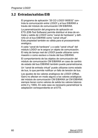 Manual LOGO!
A5E00380837-01
60
3.2 Entradas/salidas EIB
El programa de aplicación “20 CO LOGO! 900E02” con-
trola la comunicación entre LOGO! y el bus EIB/KNX a
través del módulo de comunicación CM EIB/KNX.
La paremetrización del programa de aplicación en
ETS (EIB-Tool Software) permite distribuir el área de en-
trada y salida de LOGO! como “canal de hardware” y defi-
nirlo en el bus EIB/KNX como “canal virtual”.
Esta propiedad también es válida para el procesamiento
analógico.
A cada “canal de hardware” y a cada “canal virtual” del
módulo LOGO! se le asigna un objeto de comunicación.
El reloj de tiempo real de LOGO! puede utilizarse como
maestro o como esclavo a través del bus EIB/KNX.
El comportamiento de los objetos de comunicación del
módulo de comunicación CM EIB/KNX en caso de cambio
de estado del bus EIB/KNX también puede parametrizarse.
Un “canal de entrada virtual” puede utilizarse como estado
de bus, lo que permite notificar un fallo de tensión de bus.
Los ajustes de los valores analógicos de LOGO! (Offset,
Gain) no afectan en modo alguno a los valores analógicos
del módulo de comunicación CM EIB/KNX (el CM EIB/KNX
siempre tienen como valores de salida los valores básicos
entre 0 y 1000). En este caso es necesario parametrizar la
adaptación correspondiente en el ETS.
Programar LOGO!
 