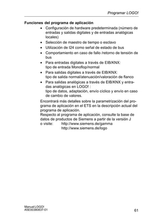 61
Manual LOGO!
A5E00380837-01
Funciones del programa de aplicación
• Configuración de hardware predeterminada (número de
entradas y salidas digitales y de entradas analógicas
locales)
• Selección de maestro de tiempo o esclavo
• Utilización de I24 como señal de estado de bus
• Comportamiento en caso de fallo /retorno de tensión de
bus
• Para entradas digitales a través de EIB/KNX:
tipo de entrada Monoflop/normal
• Para salidas digitales a través de EIB/KNX:
tipo de salida normal/atenuación/valoración de flanco
• Para salidas analógicas a través de EIB/KNX y entra-
das analógicas en LOGO! :
tipo de datos, adaptación, envío cíclico y envío en caso
de cambio de valores.
Encontrará más detalles sobre la parametrización del pro-
grama de aplicación en el ETS en la descripción actual del
programa de aplicación.
Respecto al programa de aplicación, consulte la base de
datos de productos de Siemens a partir de la versión J
o visite: http://www.siemens.de/gamma
http://www.siemens.de/logo
Programar LOGO!
 