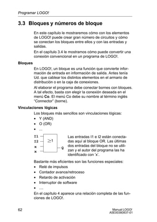 Manual LOGO!
A5E00380837-01
62
3.3 Bloques y números de bloque
En este capítulo le mostraremos cómo con los elementos
de LOGO! puede crear gran número de circuitos y cómo
se conectan los bloques entre ellos y con las entradas y
salidas.
En el capítulo 3.4 le mostramos cómo puede convertir una
conexión convencional en un programa de LOGO!.
Bloques
En LOGO!, un bloque es una función que convierte infor-
mación de entrada en información de salida. Antes tenía
Ud. que cablear los distintos elementos en el armario de
distribución o en la caja de conexiones.
Al elaborar el programa debe conectar bornes con bloques.
A tal efecto, basta con elegir la conexión deseada en el
menú Co. El menú Co debe su nombre al término inglés
“Connector” (borne).
Vinculaciones lógicas
Los bloques más sencillos son vinculaciones lógicas:
• Y (AND)
• O (OR)
• ...
I1
I2
x
1
Las entradas I1 e I2 están conecta-
das aquí al bloque OR. Las últimas
dos entradas del bloque no se utili-
zan y el autor del programa las ha
identificado con ’x’.
Qx
Bastante más eficientes son las funciones especiales:
• Relé de impulsos
• Contador avance/retroceso
• Retardo de activación
• Interruptor de software
• ....
En el capítulo 4 aparece una relación completa de las fun-
ciones de LOGO!.
Programar LOGO!
 