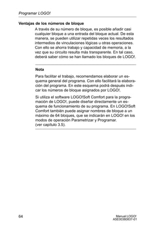 Manual LOGO!
A5E00380837-01
64
Ventajas de los números de bloque
A través de su número de bloque, es posible añadir casi
cualquier bloque a una entrada del bloque actual. De esta
manera, se pueden utilizar repetidas veces los resultados
intermedios de vinculaciones lógicas u otras operaciones.
Con ello se ahorra trabajo y capacidad de memoria, a la
vez que su circuito resulta más transparente. En tal caso,
deberá saber cómo se han llamado los bloques de LOGO!.
Nota
Para facilitar el trabajo, recomendamos elaborar un es-
quema general del programa. Con ello facilitará la elabora-
ción del programa. En este esquema podrá después indi-
car los números de bloque asignados por LOGO!.
Si utiliza el software LOGO!Soft Comfort para la progra-
mación de LOGO!, puede diseñar directamente un es-
quema de funcionamiento de su programa. En LOGO!Soft
Comfort también puede asignar nombres de bloque a un
máximo de 64 bloques, que se indicarán en LOGO! en los
modos de operación Parametrizar y Programar.
(ver capítulo 3.5).
Programar LOGO!
 