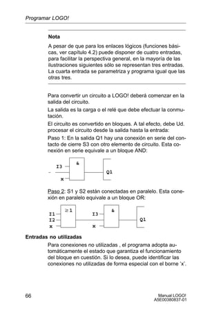 Manual LOGO!
A5E00380837-01
66
Nota
A pesar de que para los enlaces lógicos (funciones bási-
cas, ver capítulo 4.2) puede disponer de cuatro entradas,
para facilitar la perspectiva general, en la mayoría de las
ilustraciones siguientes sólo se representan tres entradas.
La cuarta entrada se parametriza y programa igual que las
otras tres.
Para convertir un circuito a LOGO! deberá comenzar en la
salida del circuito.
La salida es la carga o el relé que debe efectuar la conmu-
tación.
El circuito es convertido en bloques. A tal efecto, debe Ud.
procesar el circuito desde la salida hasta la entrada:
Paso 1: En la salida Q1 hay una conexión en serie del con-
tacto de cierre S3 con otro elemento de circuito. Esta co-
nexión en serie equivale a un bloque AND:
I3
x
Q1

Paso 2: S1 y S2 están conectadas en paralelo. Esta cone-
xión en paralelo equivale a un bloque OR:
I3
x
Q1
w1
I1
I2
x
Entradas no utilizadas
Para conexiones no utilizadas , el programa adopta au-
tomáticamente el estado que garantiza el funcionamiento
del bloque en cuestión. Si lo desea, puede identificar las
conexiones no utilizadas de forma especial con el borne ’x’.
Programar LOGO!
 