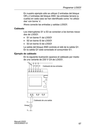 67
Manual LOGO!
A5E00380837-01
En nuestro ejemplo sólo se utilizan 2 entradas del bloque
OR y 2 entradas del bloque AND; las entradas tercera (y
cuarta) en cada caso se han identificado como ’no utiliza-
das’ con borne ’x’.
Ahora conecte las entradas y salidas LOGO!.
Cableado
Los interruptores S1 a S3 se conectan a los bornes rosca-
dos de LOGO!:
• S1 en borne I1 de LOGO!
• S2 en borne I2 de LOGO!
• S3 en borne I3 de LOGO!
La salida del bloque AND controla el relé de la salida Q1.
En la salida Q1 está conectado el consumidor E1.
Ejemplo de cableado
En la siguiente ilustración aparece el cableado por medio
de una variante de 230 V CA de LOGO!.
L1
N
Cableado de las entradas
Cableado de una salida
S3S2S1
L1
N
NL1 I1 I2 I3 I4
1 2
Q1
Charga
Programar LOGO!
 
