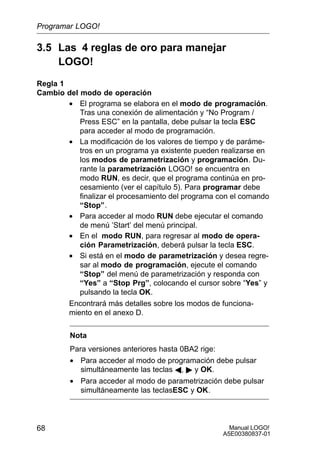 Manual LOGO!
A5E00380837-01
68
3.5 Las 4 reglas de oro para manejar
LOGO!
Regla 1
Cambio del modo de operación
• El programa se elabora en el modo de programación.
Tras una conexión de alimentación y “No Program /
Press ESC” en la pantalla, debe pulsar la tecla ESC
para acceder al modo de programación.
• La modificación de los valores de tiempo y de paráme-
tros en un programa ya existente pueden realizarse en
los modos de parametrización y programación. Du-
rante la parametrización LOGO! se encuentra en
modo RUN, es decir, que el programa continúa en pro-
cesamiento (ver el capítulo 5). Para programar debe
finalizar el procesamiento del programa con el comando
“Stop”.
• Para acceder al modo RUN debe ejecutar el comando
de menú ’Start’ del menú principal.
• En el modo RUN, para regresar al modo de opera-
ción Parametrización, deberá pulsar la tecla ESC.
• Si está en el modo de parametrización y desea regre-
sar al modo de programación, ejecute el comando
“Stop” del menú de parametrización y responda con
“Yes” a “Stop Prg”, colocando el cursor sobre “Yes” y
pulsando la tecla OK.
Encontrará más detalles sobre los modos de funciona-
miento en el anexo D.
Nota
Para versiones anteriores hasta 0BA2 rige:
• Para acceder al modo de programación debe pulsar
simultáneamente las teclas A,  y OK.
• Para acceder al modo de parametrización debe pulsar
simultáneamente las teclasESC y OK.
Programar LOGO!
 