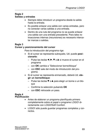 69
Manual LOGO!
A5E00380837-01
Regla 2
Salidas y entradas
• Siempre debe introducir un programa desde la salida
hasta la entrada.
• Es posible enlazar una salida con varias entradas, pero
no conectar varias salidas a una entrada.
• Dentro de una ruta del programa no se puede enlazar
una salida con una entrada precedente. Para tales re-
troacciones internas (recursiones) es necesario interca-
lar marcas o salidas.
Regla 3
Cursor y posicionamiento del cursor
Para la introducción del programa rige:
• Si el cursor se representa subrayado, Ud. puede posi-
cionarlo:
– Pulse las teclas , , o si mueve el cursor en el
programa
– con OK cambia a ”Seleccionar borne/bloque”
– con ESC sale del modo de introducción del pro-
grama.
• Si el cursor se representa enmarcado, deberá Ud. ele-
gir un borne/bloque:
– Pulse las teclas o para elegir un borne o un blo-
que
– Confirme la selección pulsando OK
– con ESC retrocede un paso.
Regla 4
Planificación
• Antes de elaborar un programa planifíquelo primero
completamente sobre el papel o programe LOGO! di-
rectamente con LOGO!Soft Comfort.
• LOGO! sólo puede guardar programas completos y cor-
rectos.
Programar LOGO!
 