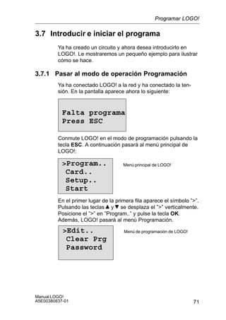 71
Manual LOGO!
A5E00380837-01
3.7 Introducir e iniciar el programa
Ya ha creado un circuito y ahora desea introducirlo en
LOGO!. Le mostraremos un pequeño ejemplo para ilustrar
cómo se hace.
3.7.1 Pasar al modo de operación Programación
Ya ha conectado LOGO! a la red y ha conectado la ten-
sión. En la pantalla aparece ahora lo siguiente:
Falta programa
Press ESC
Conmute LOGO! en el modo de programación pulsando la
tecla ESC. A continuación pasará al menú principal de
LOGO!:
Program..
Card..
Setup..
Start
Menú principal de LOGO!
En el primer lugar de la primera fila aparece el símbolo ””.
Pulsando las teclas y se desplaza el ”” verticalmente.
Posicione el ”” en ”Program..” y pulse la tecla OK.
Además, LOGO! pasará al menú Programación.
Edit..
Clear Prg
Password
Menú de programación de LOGO!
Programar LOGO!
 