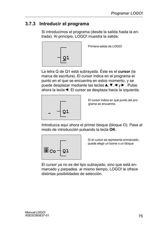 75
Manual LOGO!
A5E00380837-01
3.7.3 Introducir el programa
Si introducimos el programa (desde la salida hasta la en-
trada). Al principio, LOGO! muestra la salida:
Primera salida de LOGO!
Q1
La letra Q de Q1 está subrayada. Éste es el cursor (la
marca de escritura). El cursor indica en el programa el
punto en el que se encuentra en estos momento, y se
puede desplazar mediante las teclas , , y . Pulse
ahora la tecla . El cursor se desplaza hacia la izquierda.
El cursor indica en qué punto del pro-
grama se encuentra.
Q1–
Introduzca aquí ahora el primer bloque (bloque O). Pase al
modo de introducción pulsando la tecla OK.
Si el cursor se representa enmarcado,
puede elegir un borne o un bloque
Q1Co
El cursor ya no es del tipo subrayado, sino que está en-
marcado y parpadea. al mismo tiempo, LOGO! le ofrece
distintas posibilidades de selección.
Programar LOGO!
 