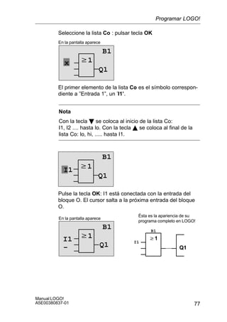 77
Manual LOGO!
A5E00380837-01
Seleccione la lista Co : pulsar tecla OK
w1
En la pantalla aparece
B1
Q1
x
El primer elemento de la lista Co es el símbolo correspon-
diente a ”Entrada 1”, un ’I1’.
Nota
Con la tecla B se coloca al inicio de la lista Co:
I1, I2 .... hasta lo. Con la tecla Y se coloca al final de la
lista Co: lo, hi, ..... hasta I1.
w1
Q1
I1
B1
Pulse la tecla OK: I1 está conectada con la entrada del
bloque O. El cursor salta a la próxima entrada del bloque
O.
w1
En la pantalla aparece
B1
Q1
w1
Q1
Ésta es la apariencia de su
programa completo en LOGO!
I1 I1
B1
–
Programar LOGO!
 
