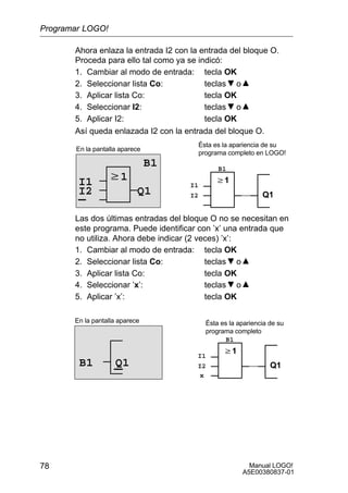 Manual LOGO!
A5E00380837-01
78
Ahora enlaza la entrada I2 con la entrada del bloque O.
Proceda para ello tal como ya se indicó:
1. Cambiar al modo de entrada: tecla OK
2. Seleccionar lista Co: teclas o
3. Aplicar lista Co: tecla OK
4. Seleccionar I2: teclas o
5. Aplicar I2: tecla OK
Así queda enlazada I2 con la entrada del bloque O.
w1
En la pantalla aparece
B1
Q1
w1
Q1
I1 I1
B1
I2I2
Ésta es la apariencia de su
programa completo en LOGO!
Las dos últimas entradas del bloque O no se necesitan en
este programa. Puede identificar con ’x’ una entrada que
no utiliza. Ahora debe indicar (2 veces) ’x’:
1. Cambiar al modo de entrada: tecla OK
2. Seleccionar lista Co: teclas o
3. Aplicar lista Co: tecla OK
4. Seleccionar ’x’: teclas o
5. Aplicar ’x’: tecla OK
En la pantalla aparece
w1
Q1
Ésta es la apariencia de su
programa completo
I1
B1
I2Q1B1
x
Programar LOGO!
 