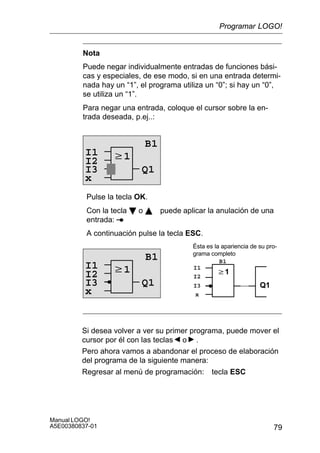 79
Manual LOGO!
A5E00380837-01
Nota
Puede negar individualmente entradas de funciones bási-
cas y especiales, de ese modo, si en una entrada determi-
nada hay un “1”, el programa utiliza un “0”; si hay un “0”,
se utiliza un “1”.
Para negar una entrada, coloque el cursor sobre la en-
trada deseada, p.ej..:
w1
B1
Q1
I2
I3
x
I1
Pulse la tecla OK.
Con la tecla B o Y puede aplicar la anulación de una
entrada:
A continuación pulse la tecla ESC.
w1
B1
Q1
I2
I3
w1
Q1
Ésta es la apariencia de su pro-
grama completo
I2
B1
I3
xx
I1I1
Si desea volver a ver su primer programa, puede mover el
cursor por él con las teclas o .
Pero ahora vamos a abandonar el proceso de elaboración
del programa de la siguiente manera:
Regresar al menú de programación: tecla ESC
Programar LOGO!
 
