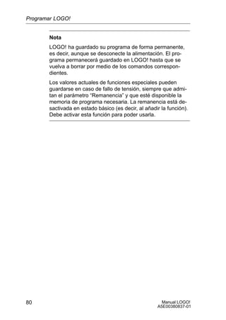 Manual LOGO!
A5E00380837-01
80
Nota
LOGO! ha guardado su programa de forma permanente,
es decir, aunque se desconecte la alimentación. El pro-
grama permanecerá guardado en LOGO! hasta que se
vuelva a borrar por medio de los comandos correspon-
dientes.
Los valores actuales de funciones especiales pueden
guardarse en caso de fallo de tensión, siempre que admi-
tan el parámetro “Remanencia” y que esté disponible la
memoria de programa necesaria. La remanencia está de-
sactivada en estado básico (es decir, al añadir la función).
Debe activar esta función para poder usarla.
Programar LOGO!
 