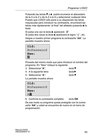 83
Manual LOGO!
A5E00380837-01
Pulsando las teclas o podrá enumerar el abecedario
de la A a la Z o de la Z a la A y seleccionar cualquier letra.
Puesto que LOGO! sólo pone a su disposición las letras
mayúsculas para introducir su contraseña, encontrará las
letras más rápidamente “al final“ del alfabeto pulsando la
tecla:
Si pulsa una vez la tecla aparecerá “Z”
Si pulsa dos veces la tecla aparecerá el signo “ { ”, etc.
Asigne a nuestro primer programa la contraseña “AA”. La
pantalla muestra ahora:
Old:
NoPassword
New:
Proceda del mismo modo que para introducir el nombre del
programa. En “New” indique lo siguiente:
3. Seleccionar “A”: tecla
4. A la siguiente letra: tecla
5. Seleccionar “A”: tecla
La pantalla muestra ahora:
Old:
NoPassword
New:
AA
6. Confirme la contraseña completa: tecla OK
De ese modo su programa queda protegido con la contra-
seña “AA” y usted se encuentra de nuevo en el menú de
programación.
Programar LOGO!
 