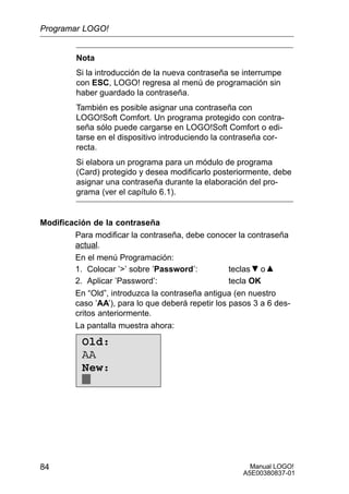 Manual LOGO!
A5E00380837-01
84
Nota
Si la introducción de la nueva contraseña se interrumpe
con ESC, LOGO! regresa al menú de programación sin
haber guardado la contraseña.
También es posible asignar una contraseña con
LOGO!Soft Comfort. Un programa protegido con contra-
seña sólo puede cargarse en LOGO!Soft Comfort o edi-
tarse en el dispositivo introduciendo la contraseña cor-
recta.
Si elabora un programa para un módulo de programa
(Card) protegido y desea modificarlo posteriormente, debe
asignar una contraseña durante la elaboración del pro-
grama (ver el capítulo 6.1).
Modificación de la contraseña
Para modificar la contraseña, debe conocer la contraseña
actual.
En el menú Programación:
1. Colocar ’’ sobre ’Password’: teclas o
2. Aplicar ’Password’: tecla OK
En “Old”, introduzca la contraseña antigua (en nuestro
caso ’AA’), para lo que deberá repetir los pasos 3 a 6 des-
critos anteriormente.
La pantalla muestra ahora:
Old:
AA
New:
Programar LOGO!
 