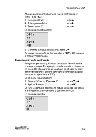 85
Manual LOGO!
A5E00380837-01
Ahora es posible introducir una nueva contraseña en
“New”, p.ej. “ZZ”:
3. Seleccionar “Z”: tecla
4. A la siguiente letra: tecla
5. Seleccionar “Z”: tecla
La pantalla muestra ahora:
Old:
AA
New:
ZZ
6. Confirme la nueva contraseña: tecla OK
Su nueva contraseña se llamará ahora “ZZ” y Ud. volverá
al menú Programación.
Desactivación de la contraseña
Pongamos por caso que desea desactivar la contraseña
por alguna razón. Por ejemplo, puede permitir a otro usua-
rio que edite el programa. Al igual que en el caso de reali-
zar modificaciones, deberá conocer su contraseña actual
(en nuestro ejemplo era “ZZ”).
En el menú Programación:
1. Colocar ’’ sobre ’Password’: teclas o
2. Aplicar ’Password’: tecla OK
En “Old”, escriba la contraseña actual siguiendo los pasos
3 a 5 descritos anteriormente y confirme con OK.
La pantalla muestra:
Old:
ZZ
New:
Programar LOGO!
 