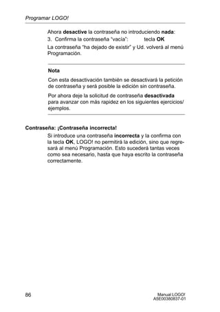 Manual LOGO!
A5E00380837-01
86
Ahora desactive la contraseña no introduciendo nada:
3. Confirma la contraseña “vacía”: tecla OK
La contraseña “ha dejado de existir” y Ud. volverá al menú
Programación.
Nota
Con esta desactivación también se desactivará la petición
de contraseña y será posible la edición sin contraseña.
Por ahora deje la solicitud de contraseña desactivada
para avanzar con más rapidez en los siguientes ejercicios/
ejemplos.
Contraseña: ¡Contraseña incorrecta!
Si introduce una contraseña incorrecta y la confirma con
la tecla OK, LOGO! no permitirá la edición, sino que regre-
sará al menú Programación. Esto sucederá tantas veces
como sea necesario, hasta que haya escrito la contraseña
correctamente.
Programar LOGO!
 