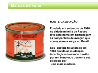 Marcas de valor
MANTEIGA AVIAÇÃO
Fundada em setembro de 1920
na cidade mineira de Passos
teve este nome em homenágem
às companhias de aviação que
começavam a surgir no Brasil.
Seu logotipo foi alterado em
1960 devido às mudanças
tecnológicas trocando o avião
por um bimotor, o Junker e sua
tipologia por
uma mais moderna.
 