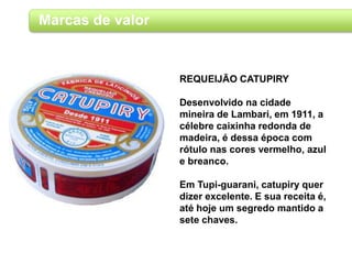Marcas de valor
REQUEIJÃO CATUPIRY
Desenvolvido na cidade
mineira de Lambari, em 1911, a
célebre caixinha redonda de
madeira, é dessa época com
rótulo nas cores vermelho, azul
e breanco.
Em Tupi-guarani, catupiry quer
dizer excelente. E sua receita é,
até hoje um segredo mantido a
sete chaves.
 