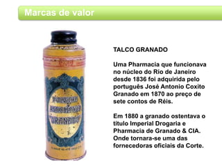 Marcas de valor
TALCO GRANADO
Uma Pharmacia que funcionava
no núcleo do Rio de Janeiro
desde 1836 foi adquirida pelo
português José Antonio Coxito
Granado em 1870 ao preço de
sete contos de Réis.
Em 1880 a granado ostentava o
título Imperial Drogaria e
Pharmacia de Granado & CIA.
Onde tornara-se uma das
fornecedoras oficiais da Corte.
 