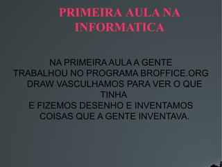 PRIMEIRA AULA NA
INFORMATICA
NA PRIMEIRA AULA A GENTE
TRABALHOU NO PROGRAMA BROFFICE.ORG
DRAW VASCULHAMOS PARA VER O QUE
TINHA
E FIZEMOS DESENHO E INVENTAMOS
COISAS QUE A GENTE INVENTAVA.

 