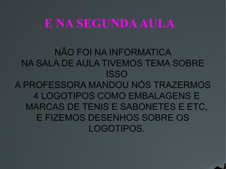 E NA SEGUNDA AULA
NÃO FOI NA INFORMATICA
NA SALA DE AULA TIVEMOS TEMA SOBRE
ISSO
A PROFESSORA MANDOU NÓS TRAZERMOS
4 LOGOTIPOS COMO EMBALAGENS E
MARCAS DE TENIS E SABONETES E ETC,
E FIZEMOS DESENHOS SOBRE OS
LOGOTIPOS.

 
