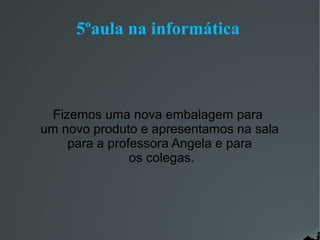 5ºaula na informática

Fizemos uma nova embalagem para
um novo produto e apresentamos na sala
para a professora Angela e para
os colegas.

 