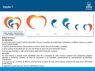 Opção 1 Defesa da marca Os elementos A marca tem como imagem central a Boa Mãe. Ela que é exemplo de simplicidade, humildade e modéstia, inspira e é modelo para a missão marista. O espírito de família também está presente na marca, dando ideia de aconchego e proteção.  A fonte verdana foi escolhida por ser uma das fontes de apoio da nova identidade marista.  As letras que compõem a sigla do Movimento estão todas presentes na marca. As cores As cores laranja e amarelo foram escolhidas para dar a sensação do calor humano, presente nas verdadeiras relações pessoais e familiares. Também dá ideia de movimento e de vitalidade, características da espiritualidade de Marcelino Champagnat. A cor azul é a cor do manto de Maria e uma das cores de apoio da nova marca marista nacional e dá força para a identidade do Movimento. O degradê foi usado para dar volume e afetividade à marca. 