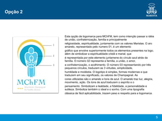 Opção 2 Esta opção de logomarca para MChFM, tem como intenção passar a idéia de união, confraternização, família e principalmente religiosidade, espiritualidade, juntamente com os valores Maristas. O aro amarelo, representado pelo numero 01, é um elemento gráfico que envolve superiormente todos os elementos presentes na logo, além de simbolizar a espiritualidade cristã e marial, que é representada por este elemento juntamene do círculo azul atrás da família. O número 02 representa a família, a união, o amor, a confraternização, o acolhimento. O número 03 representando por três pequenos círculos, traduzem as 3 virtudes, simplicidade, humildade e modéstia. O logotipo é simples, formas modernas e que traduzem em seu significado, os valores de Champagnat. As cores utilizadas são o amarelo e tons de azul. O amarelo traz luz, alegria, movimento, ação. Os tons de azul traduzem o espírito e o pensamento. Simbolizam a lealdade, a fidelidade, a personalidade e sutileza. Simboliza também o ideal e o sonho. Com uma tipografia clássica de fácil aplicabilidade, trazem peso e respeito para a logomarca. 