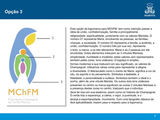 Opção 3 Esta opção de logomarca para MChFM, tem como intenção passar a idéia de união, confraternização, família e principalmente religiosidade, espiritualidade, juntamente com os valores Maristas. O número 01 representa Maria, envolvendo as pessoas, as famílias, crianças, a sociedade. O número 02 representa a família, a acolhida, a união, confraternização. O número três por sua vez, representa o todo, a marca, e os três elementos: Maria e as 2 pessoas por ela envolvidas. Estes elementos traduzem as 3 virtudes Maristas, simplicidade, humildade e modéstia, estes valores vem representados também pelas cores, tons violáceos. O logotipo é simples, formas modernas e que traduzem em seu significado, os valores de Champagnat. Utilizamos várias cores para representar a alegria, a diversidade. O lilás/azulado como o manto de Maria, significa a cor do céu, do espírito e do pensamento. Simboliza a lealdade, a fidelidade, a personalidade e sutileza. Simboliza também o ideal e o sonho, além de uma virtude Marista. Os outros dois tons violáceos presentes no centro na marca significam as outras 2 virtudes Maristas e, a presença destas cores no centro, traduzem que o indivíduo deve ter isso em sua essência, assim como os Valores de Champagnat. O verde traz a esperança, a calma, o vigor, a juventude, e o laranja a espontaneidade, movimento. Com uma tipografia clássica de fácil aplicabilidade, trazem peso e respeito para a logomarca. 