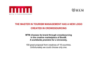 THE MASTER IN TOURISM MANAGEMENT HAS A NEW LOGO
            CREATED IN CROWDSOURCING

       MTM chooses its brand through crowdsourcing
           in the creative marketplace of BootB.
          A worldwide première for a University.

       159 great proposal from creatives of 18 countries.
           Unfortunately we could choose only one.
 