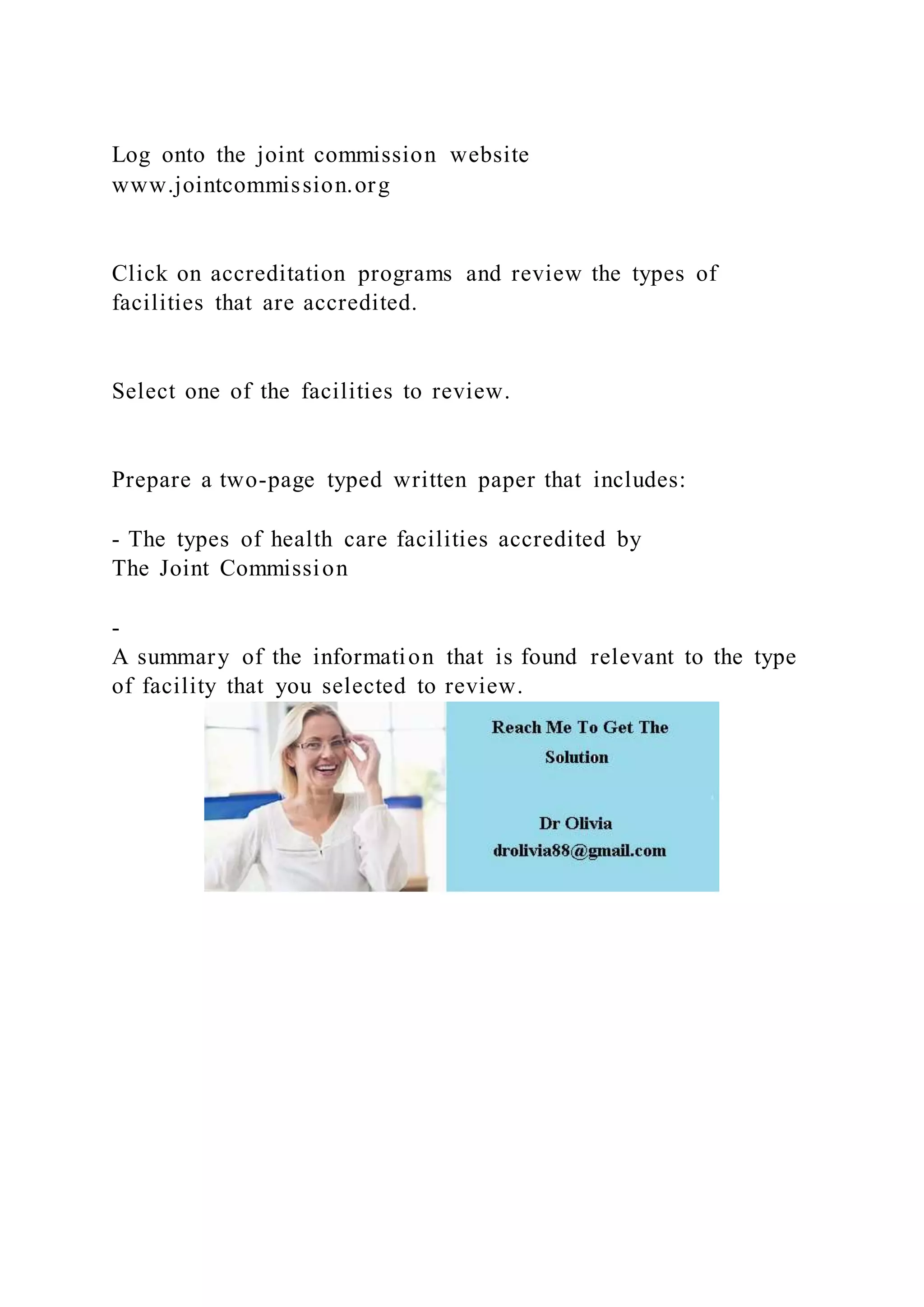 Log onto the joint commission website
www.jointcommission.org
Click on accreditation programs and review the types of
facilities that are accredited.
Select one of the facilities to review.
Prepare a two-page typed written paper that includes:
- The types of health care facilities accredited by
The Joint Commission
-
A summary of the information that is found relevant to the type
of facility that you selected to review.