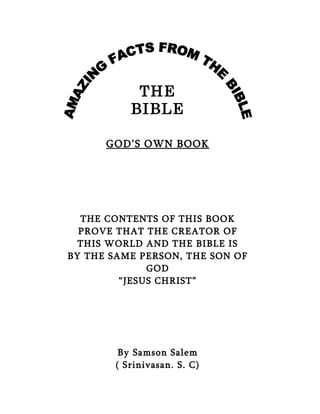 THE
           BIBLE

      GOD’S OWN BOOK




  THE CONTENTS OF THIS BOOK
  PROVE THAT THE CREATOR OF
  THIS WORLD AND THE BIBLE IS
BY THE SAME PERSON, THE SON OF
              GOD
         “JESUS CHRIST”




         By Samson Salem
        ( Srinivasan. S. C)
 