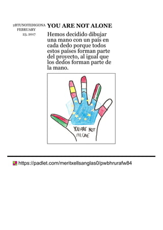 2BTUNOTEDIGONA
FEBRUARY
23,	2017
YOU	ARE	NOT	ALONE
Hemos	decidido	dibujar
una	mano	con	un	país	en
cada	dedo	porque	todos
estos	países	forman	parte
del	proyecto,	al	igual	que
los	dedos	forman	parte	de
la	mano.
	https://padlet.com/meritxellsanglas0/pwbhrurafw84
 