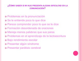 ¿CÓMO SABER SI MI HIJO PRESENTA ALGUNA DIFICULTAD EN LA
COMUNICACIÓN?
 Problemas en la pronunciación
 Se le entiende poco lo que dice
 Parece comprender poco lo que se le dice
 Formación desordenada de oraciones
 Maneja menos palabras que sus pares
 Problemas en el aprendizaje de la lectoescritura
 Bajo rendimiento escolar
 Presentar algún síndrome
 Presentar parálisis cerebral
 