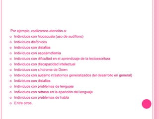 Por ejemplo, realizamos atención a:
 Individuos con hipoacusia (uso de audífono)
 Individuos disfónicos
 Individuos con dislalias
 Individuos con espasmofemia
 Individuos con dificultad en el aprendizaje de la lectoescritura
 Individuos con discapacidad intelectual
 Individuos con síndrome de Down
 Individuos con autismo (trastornos generalizados del desarrollo en general)
 Individuos con dislalias
 Individuos con problemas de lenguaje
 Individuos con retraso en la aparición del lenguaje
 Individuos con problemas de habla
 Entre otros.
 