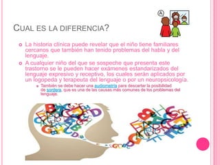 CUAL ES LA DIFERENCIA?
 La historia clínica puede revelar que el niño tiene familiares
cercanos que también han tenido problemas del habla y del
lenguaje.
 A cualquier niño del que se sospeche que presenta este
trastorno se le pueden hacer exámenes estandarizados del
lenguaje expresivo y receptivo, los cuales serán aplicados por
un logopeda y terapeuta del lenguaje o por un neuropsicología.
 También se debe hacer una audiometría para descartar la posibilidad
de sordera, que es una de las causas más comunes de los problemas del
lenguaje.
 