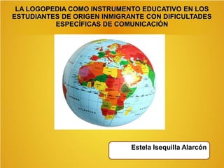 LA LOGOPEDIA COMO INSTRUMENTO EDUCATIVO EN LOS
ESTUDIANTES DE ORIGEN INMIGRANTE CON DIFICULTADES
ESPECÍFICAS DE COMUNICACIÓN
Estela Isequilla Alarcón
 
