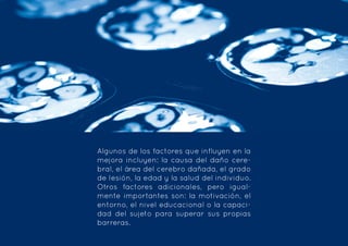 Algunos de los factores que influyen en la
mejora incluyen: la causa del daño cere-
bral, el área del cerebro dañada, el grado
de lesión, la edad y la salud del individuo.
Otros factores adicionales, pero igual-
mente importantes son: la motivación, el
entorno, el nivel educacional o la capaci-
dad del sujeto para superar sus propias
barreras.
 