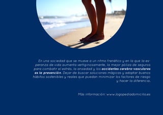  
En una sociedad que se mueve a un ritmo frenético y en la que la es-
peranza de vida aumenta vertiginosamente, la mejor póliza de seguros
para combatir el estrés, la ansiedad y los accidentes cerebro-vasculares
es la prevención. Dejar de buscar soluciones mágicas y adoptar buenos
hábitos sostenibles y reales que puedan minimizar los factores de riesgo
y hacer la diferencia.
Más información: www.logopediadomicilio.es
 