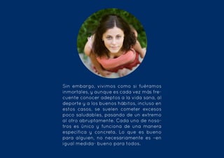 Sin embargo, vivimos como si fuéramos
inmortales, y aunque es cada vez más fre-
cuente conocer adeptos a la vida sana, al
deporte y a los buenos hábitos, incluso en
estos casos, se suelen cometer excesos
poco saludables, pasando de un extremo
al otro abruptamente. Cada uno de noso-
tros es único y funciona de una manera
específica y concreta. Lo que es bueno
para alguien, no necesariamente es –en
igual medida- bueno para todos.
 