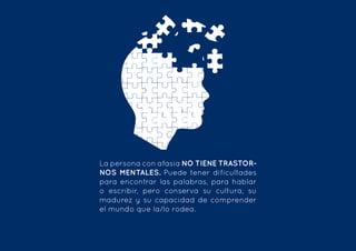 La persona con afasia NO TIENE TRASTOR-
NOS MENTALES. Puede tener dificultades
para encontrar las palabras, para hablar
o escribir, pero conserva su cultura, su
madurez y su capacidad de comprender
el mundo que la/lo rodea.  
 