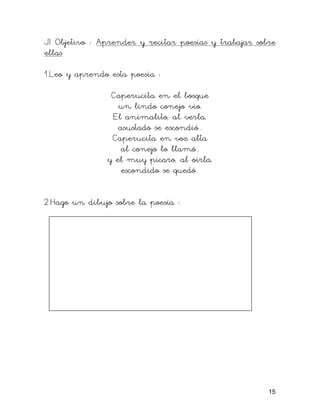 J) Objetivo : Aprender y recitar poesías y trabajar sobre
ellas

1.Leo y aprendo esta poesía :

                Caperucita en el bosque
                  un lindo conejo vio.
                El animalito, al verla,
                  asustado se escondió .
                Caperucita en voz alta
                   al conejo lo llamó ,
               y el muy pícaro, al oírla,
                   escondido se quedó .


2.Hago un dibujo sobre la poesía :




                                                       15
 