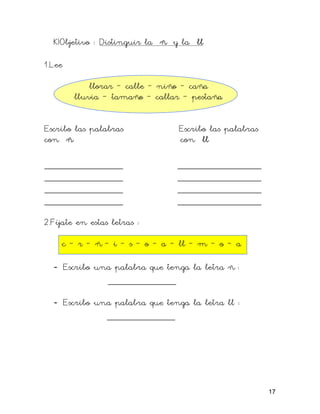 K)Objetivo : Distinguir la ñ y la ll

1.Lee

            llorar – calle – niño – caña
        lluvia – tamaño – callar – pestaña


Escribo las palabras            Escribo las palabras
con ñ                           con ll

_______________                ________________
_______________                ________________
_______________                ________________
_______________                ________________

2.Fíjate en estas letras :

    c – r – ñ – i – s – o – a – ll – m – o – a

  - Escribo una palabra que tenga la letra ñ :
              _____________

  - Escribo una palabra que tenga la letra ll :
              _____________




                                                       17
 