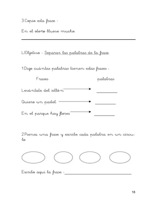 3.Copio esta frase :

En el otoño llueve mucho.



L)Objetivo : Separar las palabras de la frase.


1.Digo cuántas palabras tienen estas frases :

        Frases                         palabras

Levántate del silló n                  ________

Quiero un pastel.                     ________

En el parque hay flores.             ________



2.Piensa una frase y escribe cada palabra en un círcu-
lo.




Escribo aquí la frase :__________________________


                                                    18
 