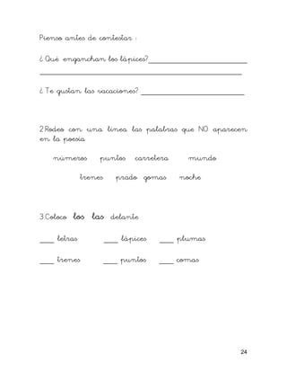 Pienso antes de contestar :

¿ Qué enganchan los lápices?_____________________
___________________________________________

¿ Te gustan las vacaciones? ______________________



2.Rodeo con una línea las palabras que NO aparecen
en la poesía

    números       puntos      carretera     mundo

             trenes      prado gomas      noche



3.Coloco   los las delante
___ letras            ___ lápices   ___ plumas

___ trenes            ___ puntos    ___ comas




                                                    24
 